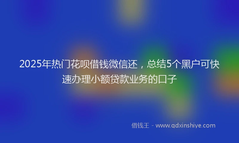 2025年热门花呗借钱微信还，总结5个黑户可快速办理小额贷款业务的口子