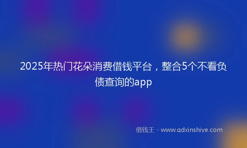 2025年热门花朵消费借钱平台，整合5个不看负债查询的app