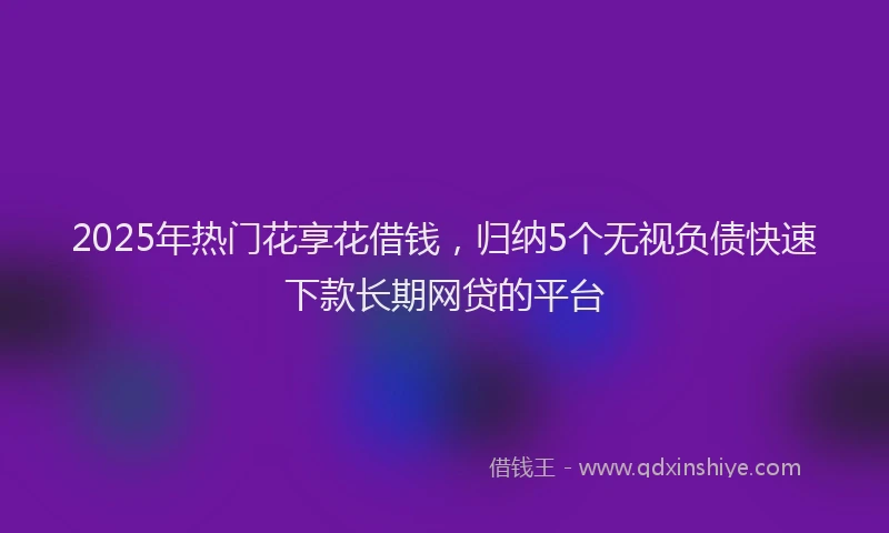 2025年热门花享花借钱，归纳5个无视负债快速下款长期网贷的平台