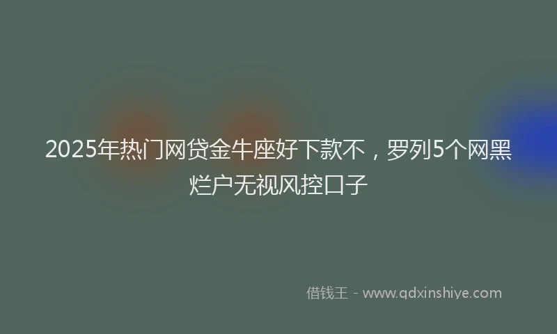 2025年热门网贷金牛座好下款不，罗列5个网黑烂户无视风控口子