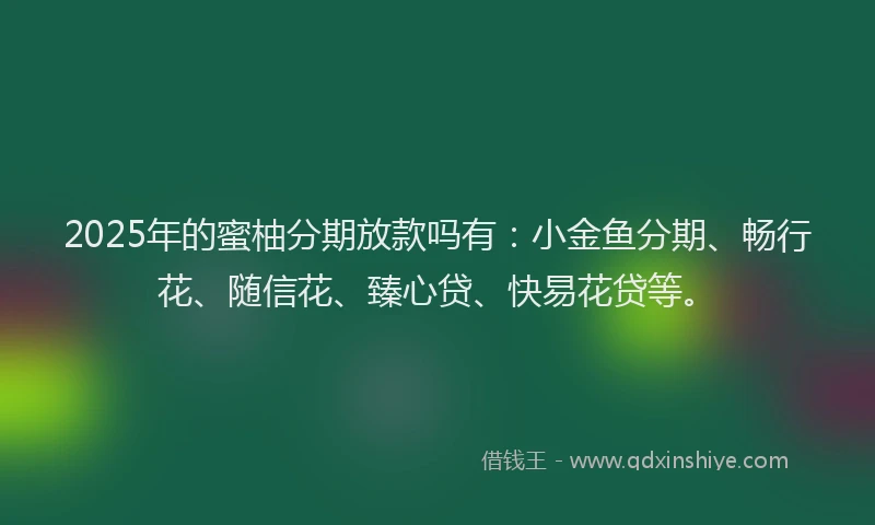 2025年的蜜柚分期放款吗有：小金鱼分期、畅行花、随信花、臻心贷、快易花贷等。