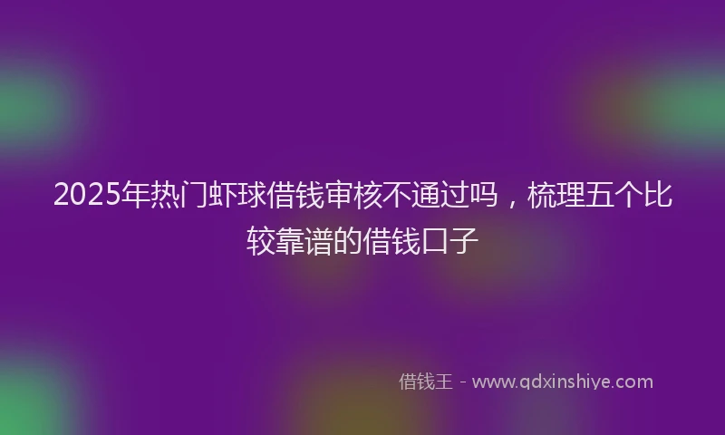2025年热门虾球借钱审核不通过吗，梳理五个比较靠谱的借钱口子