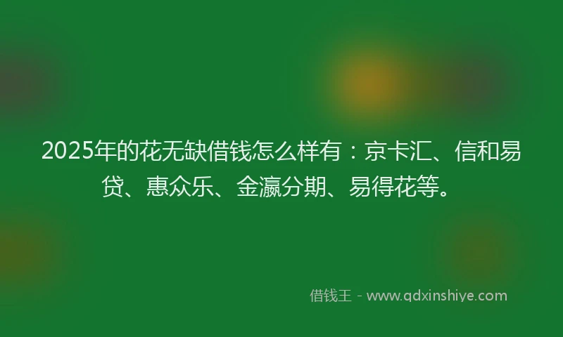 2025年的花无缺借钱怎么样有：京卡汇、信和易贷、惠众乐、金瀛分期、易得花等。