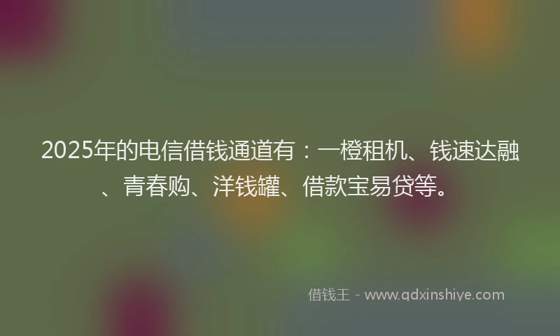 2025年的电信借钱通道有：一橙租机、钱速达融、青春购、洋钱罐、借款宝易贷等。