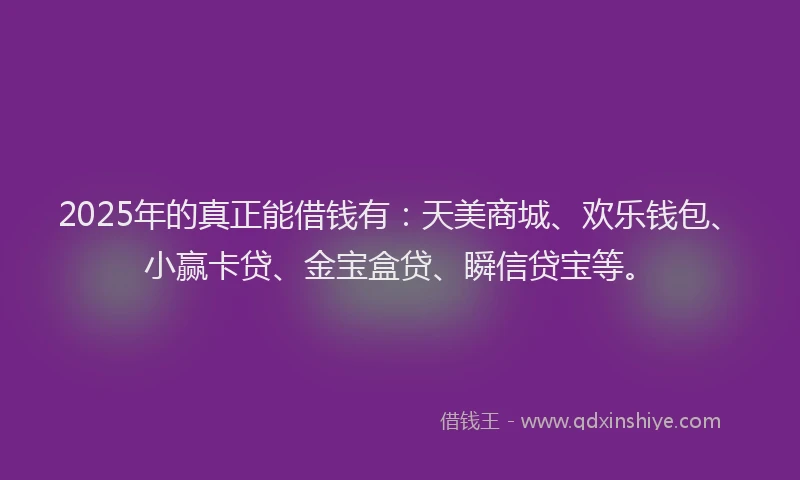 2025年的真正能借钱有：天美商城、欢乐钱包、小赢卡贷、金宝盒贷、瞬信贷宝等。