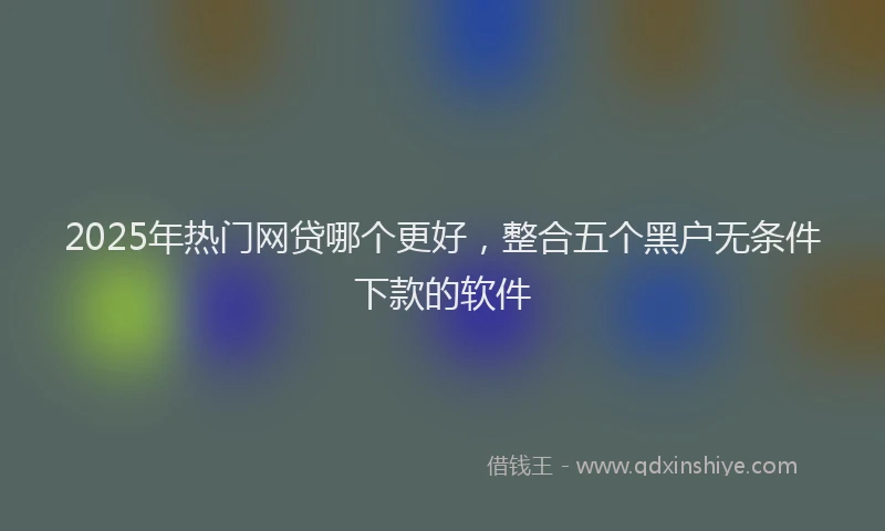 2025年热门网贷哪个更好，整合五个黑户无条件下款的软件