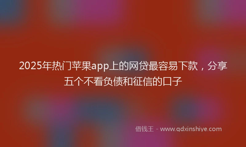 2025年热门苹果app上的网贷最容易下款，分享五个不看负债和征信的口子