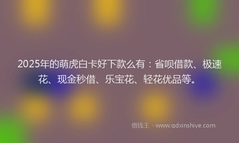2025年的萌虎白卡好下款么有：省呗借款、极速花、现金秒借、乐宝花、轻花优品等。