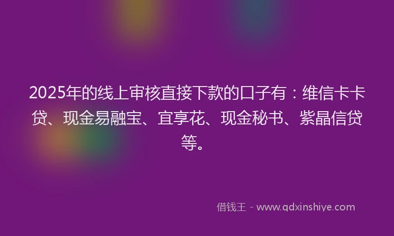 2025年的线上审核直接下款的口子有：维信卡卡贷、现金易融宝、宜享花、现金秘书、紫晶信贷等。