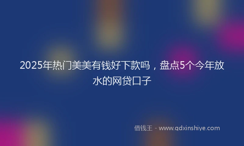 2025年热门美美有钱好下款吗，盘点5个今年放水的网贷口子