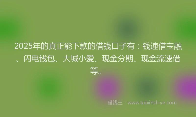 2025年的真正能下款的借钱口子有：钱速借宝融、闪电钱包、大城小爱、现金分期、现金流速借等。