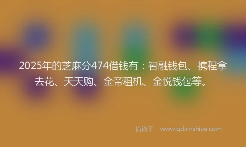 2025年的芝麻分474借钱有：智融钱包、携程拿去花、天天购、金帝租机、金悦钱包等。