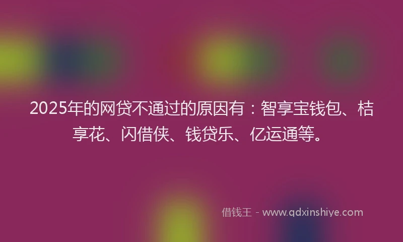 2025年的网贷不通过的原因有：智享宝钱包、桔享花、闪借侠、钱贷乐、亿运通等。