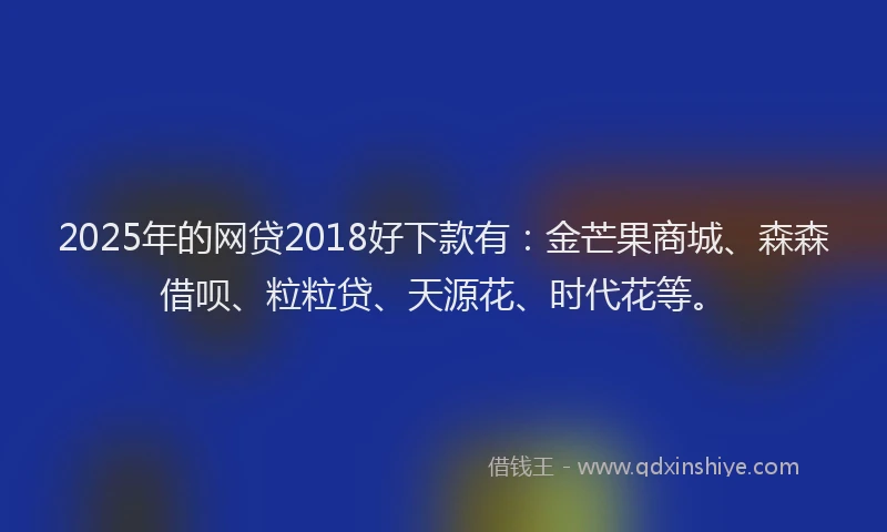 2025年的网贷2018好下款有：金芒果商城、森森借呗、粒粒贷、天源花、时代花等。