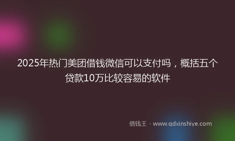 2025年热门美团借钱微信可以支付吗，概括五个贷款10万比较容易的软件
