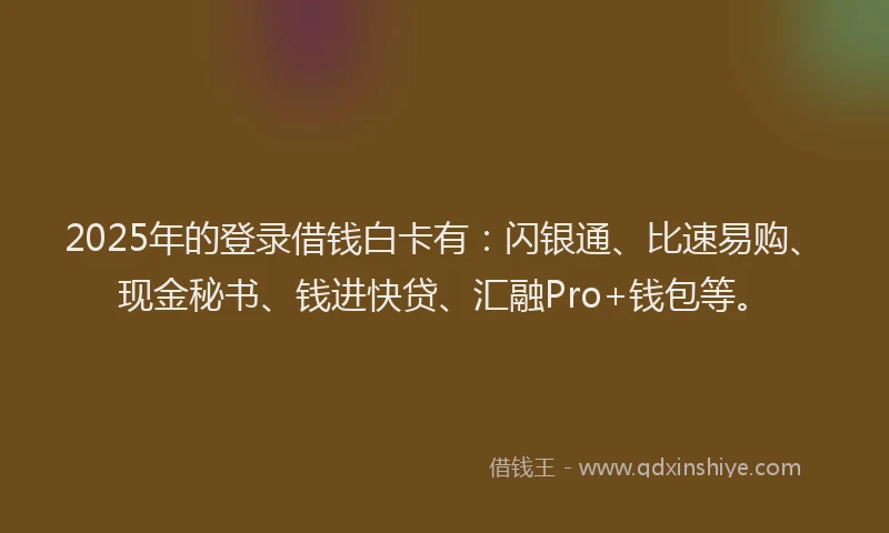 2025年的登录借钱白卡有：闪银通、比速易购、现金秘书、钱进快贷、汇融Pro+钱包等。
