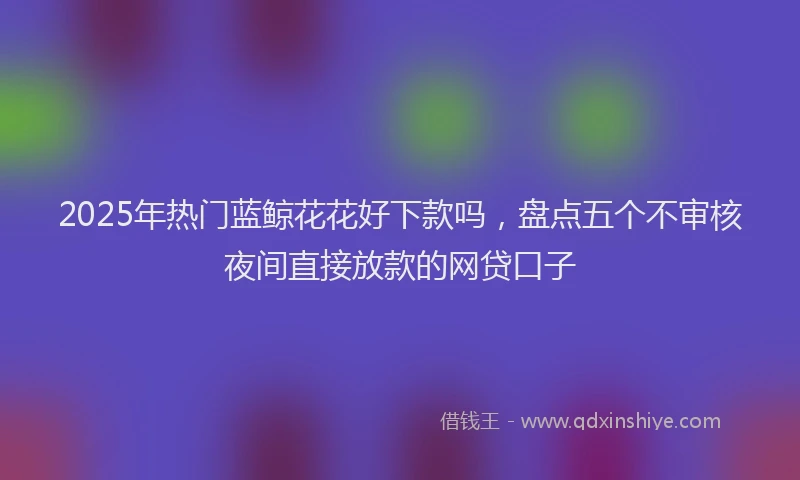 2025年热门蓝鲸花花好下款吗，盘点五个不审核夜间直接放款的网贷口子