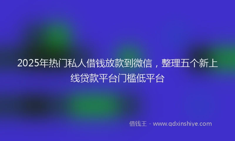 2025年热门私人借钱放款到微信，整理五个新上线贷款平台门槛低平台