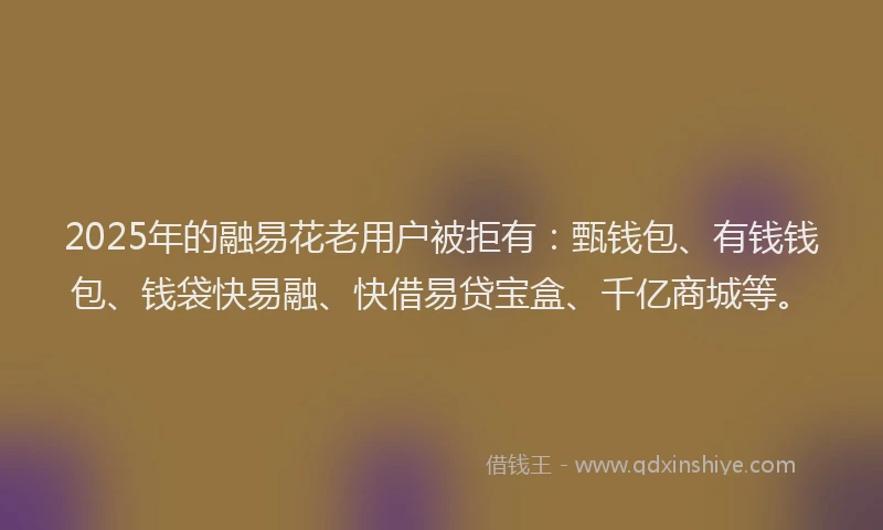 2025年的融易花老用户被拒有：甄钱包、有钱钱包、钱袋快易融、快借易贷宝盒、千亿商城等。