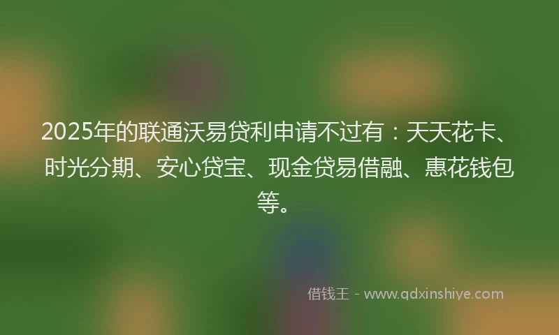 2025年的联通沃易贷利申请不过有：天天花卡、时光分期、安心贷宝、现金贷易借融、惠花钱包等。