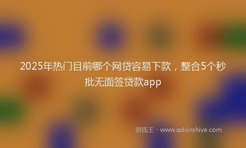 2025年热门目前哪个网贷容易下款，整合5个秒批无面签贷款app