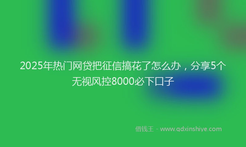 2025年热门网贷把征信搞花了怎么办，分享5个无视风控8000必下口子