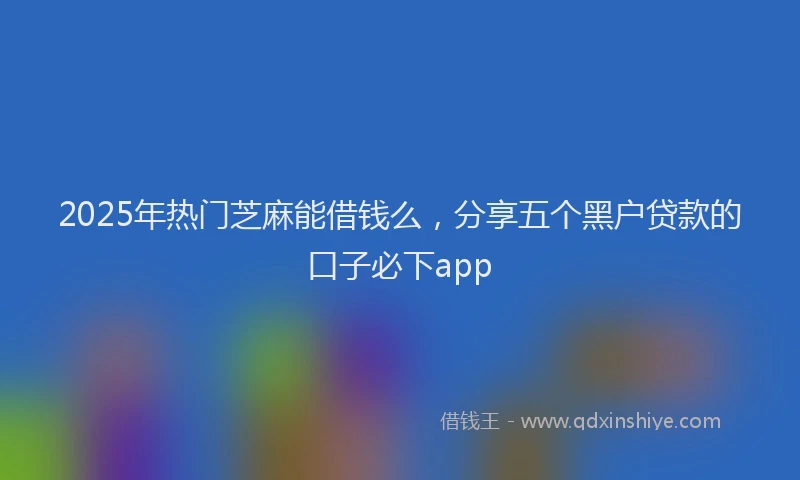 2025年热门芝麻能借钱么，分享五个黑户贷款的口子必下app