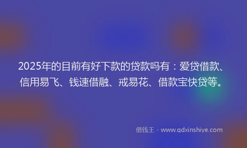 2025年的目前有好下款的贷款吗有：爱贷借款、信用易飞、钱速借融、戒易花、借款宝快贷等。