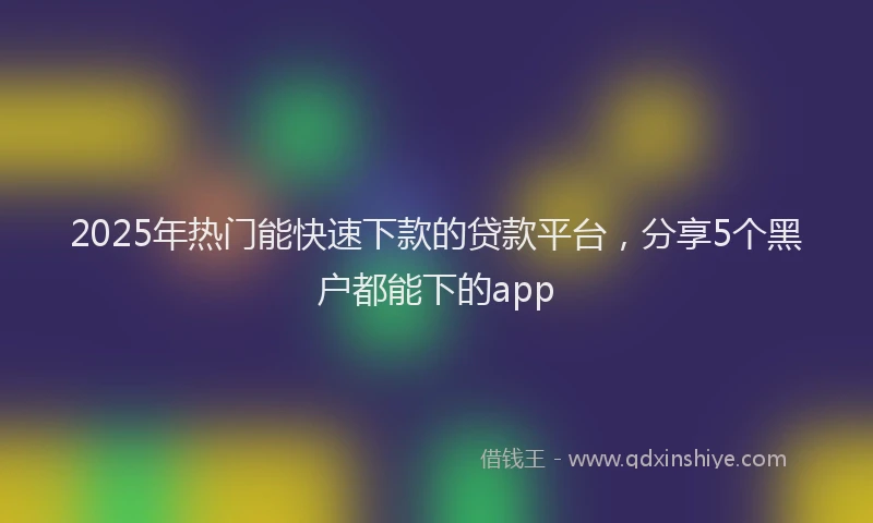 2025年热门能快速下款的贷款平台，分享5个黑户都能下的app