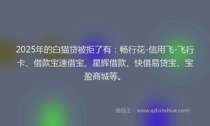 2025年的白猫贷被拒了有：畅行花-信用飞-飞行卡、借款宝速借宝、星辉借款、快借易贷宝、宝盈商城等。