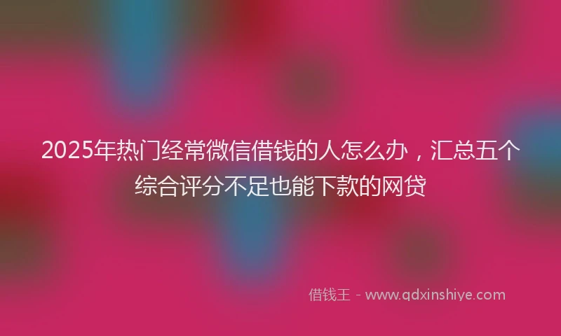 2025年热门经常微信借钱的人怎么办，汇总五个综合评分不足也能下款的网贷