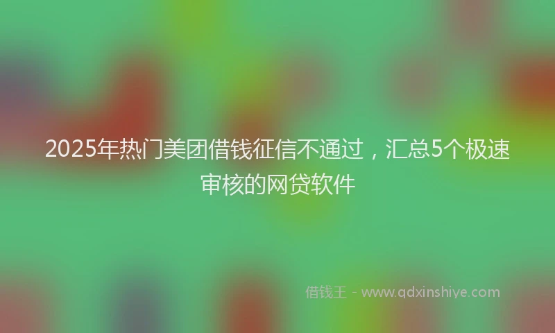 2025年热门美团借钱征信不通过，汇总5个极速审核的网贷软件