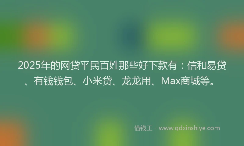 2025年的网贷平民百姓那些好下款有：信和易贷、有钱钱包、小米贷、龙龙用、Max商城等。