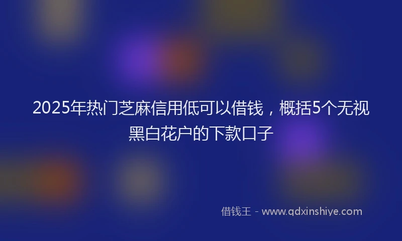 2025年热门芝麻信用低可以借钱，概括5个无视黑白花户的下款口子
