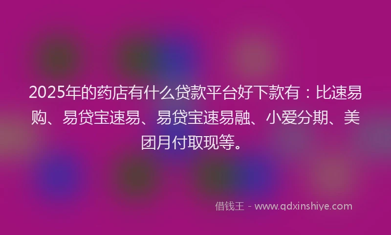 2025年的药店有什么贷款平台好下款有：比速易购、易贷宝速易、易贷宝速易融、小爱分期、美团月付取现等。