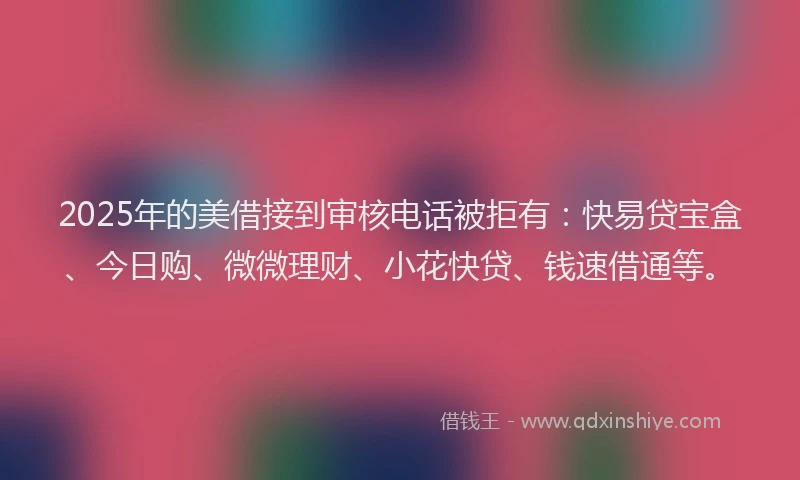2025年的美借接到审核电话被拒有：快易贷宝盒、今日购、微微理财、小花快贷、钱速借通等。