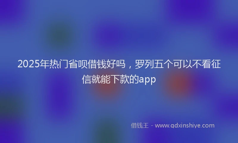2025年热门省呗借钱好吗，罗列五个可以不看征信就能下款的app