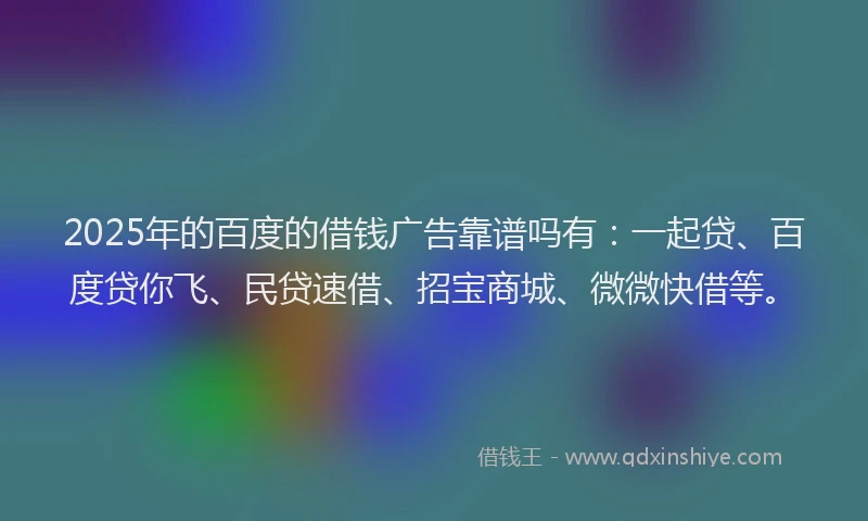 2025年的百度的借钱广告靠谱吗有：一起贷、百度贷你飞、民贷速借、招宝商城、微微快借等。