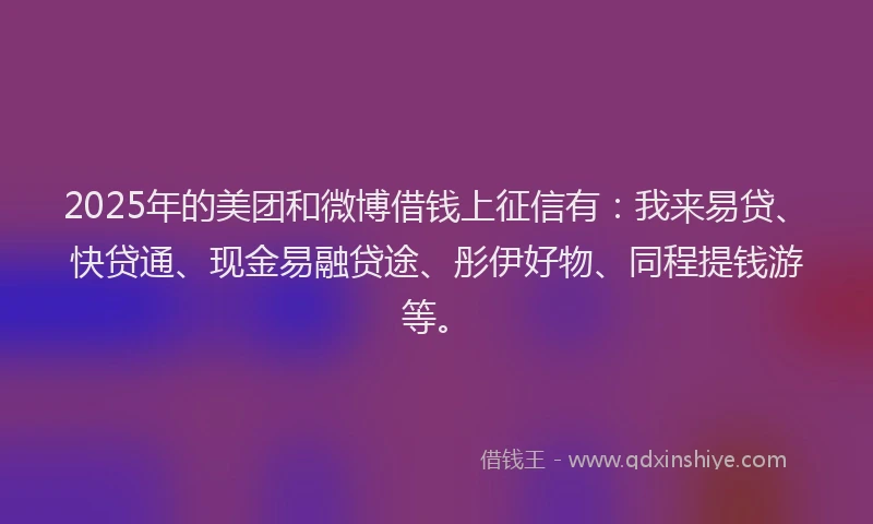 2025年的美团和微博借钱上征信有：我来易贷、快贷通、现金易融贷途、彤伊好物、同程提钱游等。