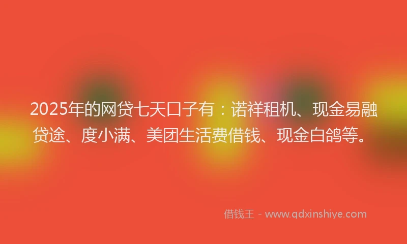 2025年的网贷七天口子有：诺祥租机、现金易融贷途、度小满、美团生活费借钱、现金白鸽等。