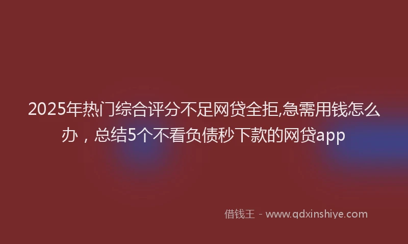 2025年热门综合评分不足网贷全拒,急需用钱怎么办，总结5个不看负债秒下款的网贷app