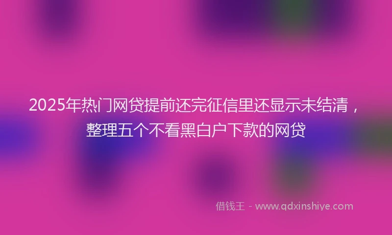 2025年热门网贷提前还完征信里还显示未结清，整理五个不看黑白户下款的网贷