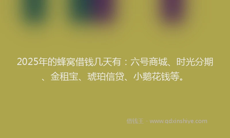 2025年的蜂窝借钱几天有：六号商城、时光分期、金租宝、琥珀信贷、小鹅花钱等。