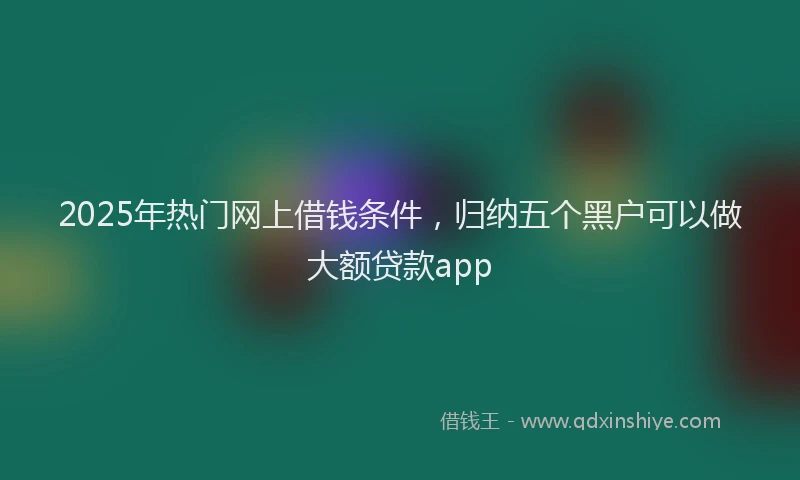 2025年热门网上借钱条件，归纳五个黑户可以做大额贷款app