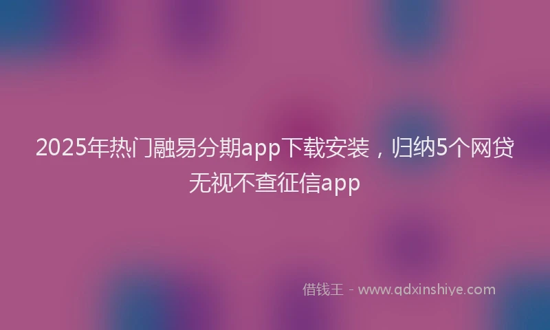 2025年热门融易分期app下载安装，归纳5个网贷无视不查征信app