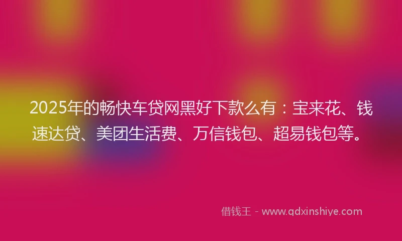 2025年的畅快车贷网黑好下款么有：宝来花、钱速达贷、美团生活费、万信钱包、超易钱包等。