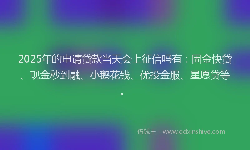 2025年的申请贷款当天会上征信吗有：固金快贷、现金秒到融、小鹅花钱、优投金服、星愿贷等。