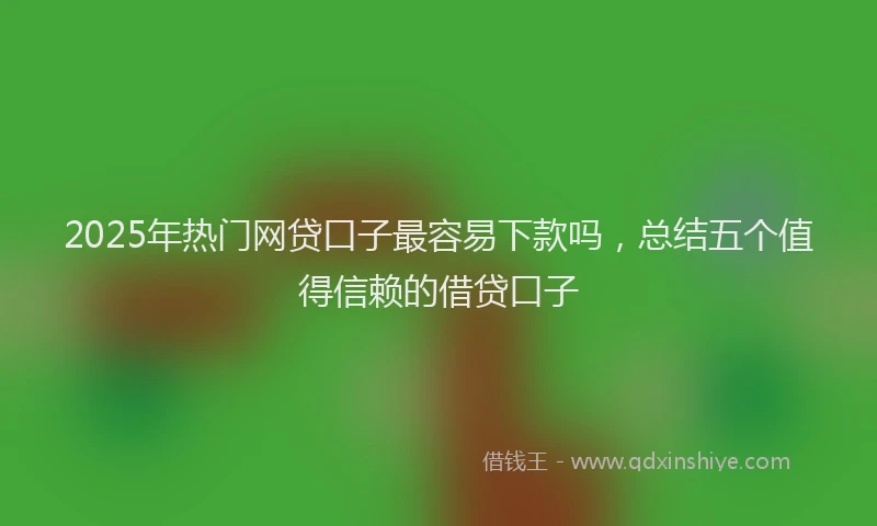 2025年热门网贷口子最容易下款吗，总结五个值得信赖的借贷口子