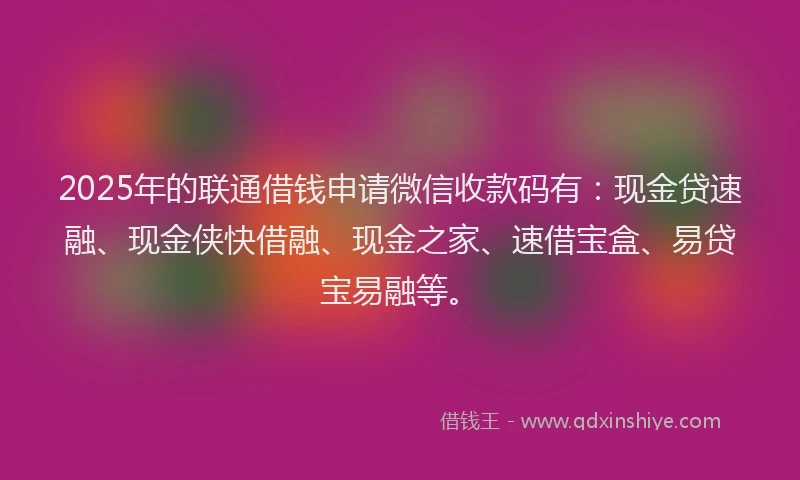 2025年的联通借钱申请微信收款码有：现金贷速融、现金侠快借融、现金之家、速借宝盒、易贷宝易融等。