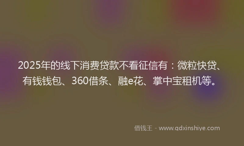 2025年的线下消费贷款不看征信有：微粒快贷、有钱钱包、360借条、融e花、掌中宝租机等。
